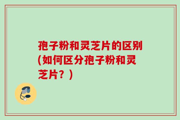 孢子粉和灵芝片的区别(如何区分孢子粉和灵芝片？)
