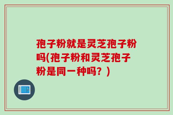 孢子粉就是灵芝孢子粉吗(孢子粉和灵芝孢子粉是同一种吗？)