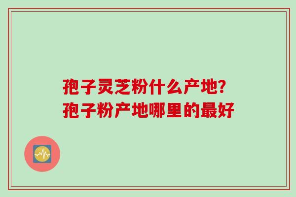 孢子灵芝粉什么产地？孢子粉产地哪里的好