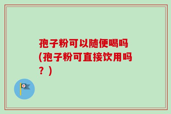 孢子粉可以随便喝吗 (孢子粉可直接饮用吗？)