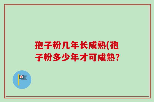 孢子粉几年长成熟(孢子粉多少年才可成熟？