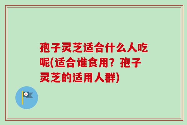 孢子灵芝适合什么人吃呢(适合谁食用？孢子灵芝的适用人群)