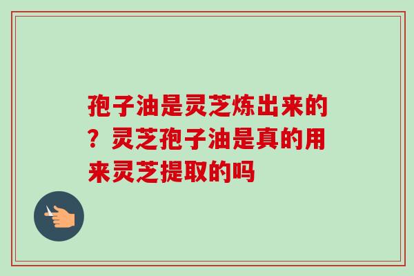 孢子油是灵芝炼出来的？灵芝孢子油是真的用来灵芝提取的吗
