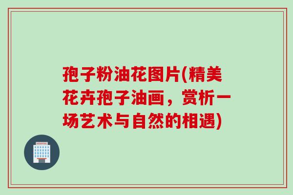 孢子粉油花图片(精美花卉孢子油画，赏析一场艺术与自然的相遇)