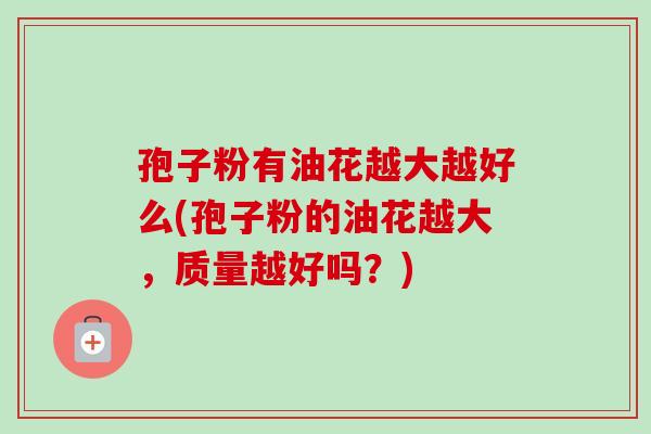 孢子粉有油花越大越好么(孢子粉的油花越大,质量越好吗?) 孢子粉有油花越大越好么(孢子粉的油花越大,质量越好吗?)