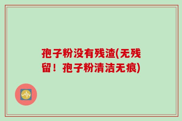 孢子粉没有残渣(无残留!孢子粉清洁无痕) 孢子粉没有残渣(无残留!孢子粉清洁无痕)