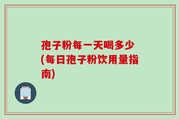 孢子粉每一天喝多少 (每日孢子粉饮用量指南)
