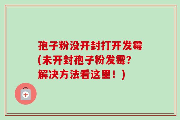孢子粉没开封打开发霉(未开封孢子粉发霉?解决方法看这里!) 孢子粉没开封打开发霉(未开封孢子粉发霉?解决方法看这里!)