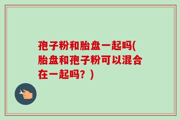 孢子粉和胎盘一起吗(胎盘和孢子粉可以混合在一起吗？)