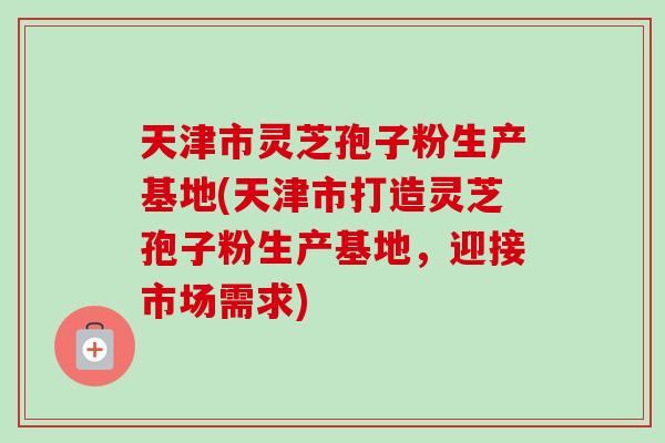 天津市灵芝孢子粉生产基地(天津市打造灵芝孢子粉生产基地，迎接市场需求)