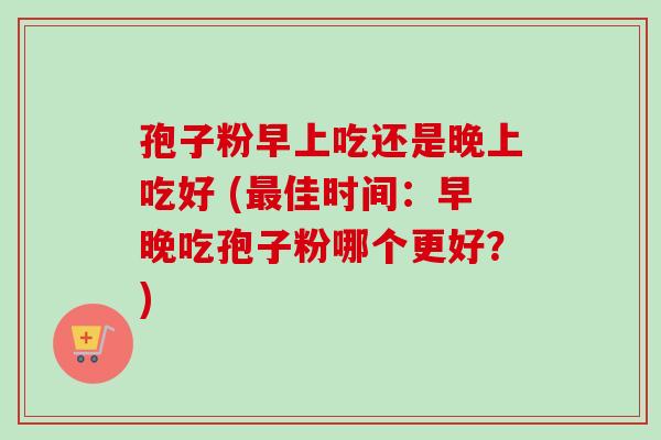 孢子粉早上吃还是晚上吃好 (佳时间：早晚吃孢子粉哪个更好？)