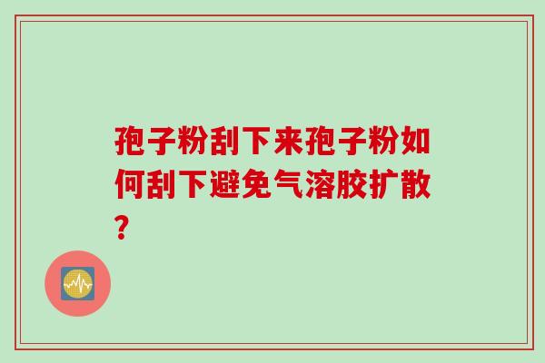孢子粉刮下来孢子粉如何刮下避免气溶胶扩散？