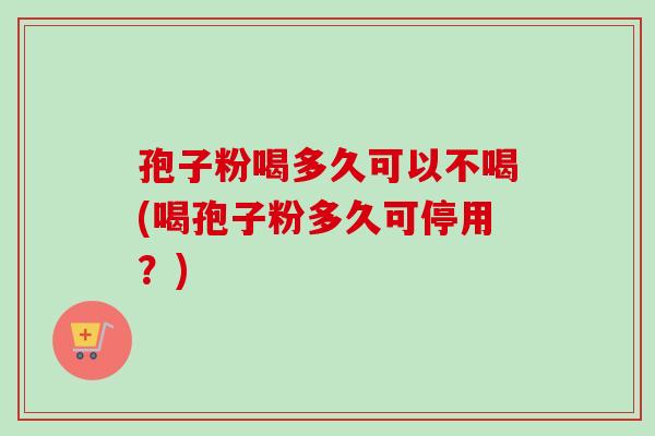 孢子粉喝多久可以不喝(喝孢子粉多久可停用?) 孢子粉喝多久可以不喝(喝孢子粉多久可停用?)