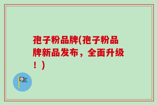 孢子粉品牌(孢子粉品牌新品发布，全面升级！)