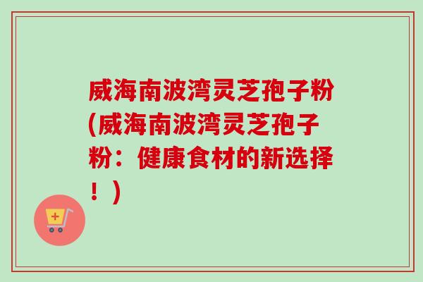 威海南波湾灵芝孢子粉(威海南波湾灵芝孢子粉：健康食材的新选择！)