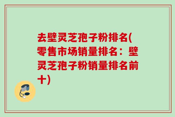 去壁灵芝孢子粉排名(零售市场销量排名：壁灵芝孢子粉销量排名前十)