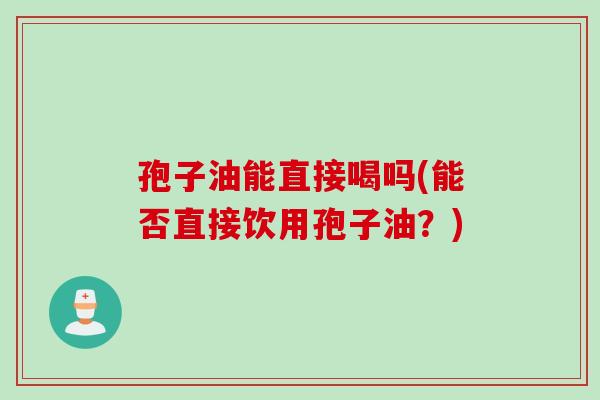 孢子油能直接喝吗(能否直接饮用孢子油？)
