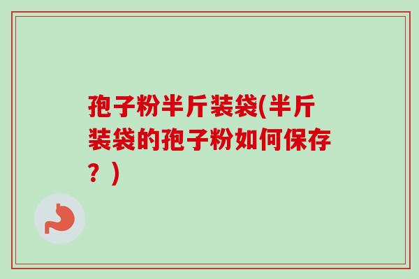 孢子粉半斤装袋(半斤装袋的孢子粉如何保存？)