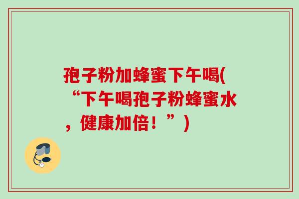 孢子粉加蜂蜜下午喝(“下午喝孢子粉蜂蜜水，健康加倍！”)