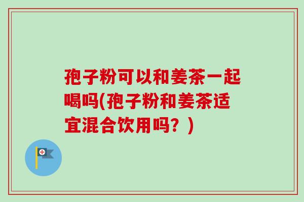 孢子粉可以和姜茶一起喝吗(孢子粉和姜茶适宜混合饮用吗?) 孢子粉可以和姜茶一起喝吗(孢子粉和姜茶适宜混合饮用吗?)