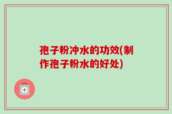 孢子粉冲水的功效(制作孢子粉水的好处)