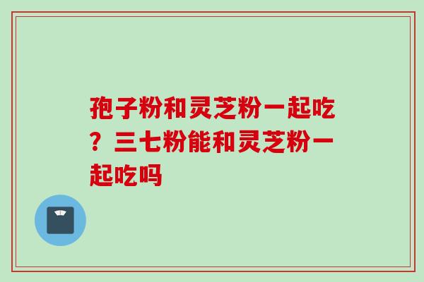 孢子粉和灵芝粉一起吃？三七粉能和灵芝粉一起吃吗