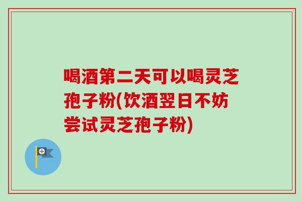 喝酒第二天可以喝灵芝孢子粉(饮酒翌日不妨尝试灵芝孢子粉)