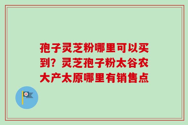 孢子灵芝粉哪里可以买到？灵芝孢子粉太谷农大产太原哪里有销售点