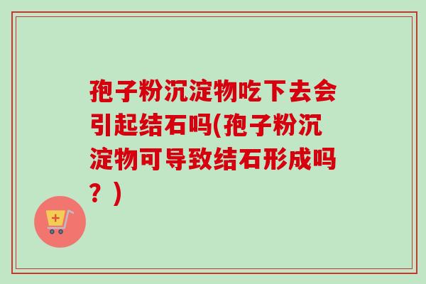孢子粉沉淀物吃下去会引起结石吗(孢子粉沉淀物可导致结石形成吗?) 孢子粉沉淀物吃下去会引起结石吗(孢子粉沉淀物可导致结石形成吗?)