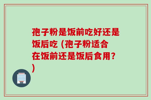 孢子粉是饭前吃好还是饭后吃 (孢子粉适合在饭前还是饭后食用？)