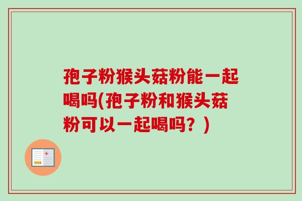 孢子粉猴头菇粉能一起喝吗(孢子粉和猴头菇粉可以一起喝吗？)