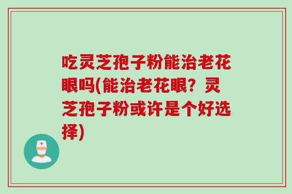 吃灵芝孢子粉能治老花眼吗(能治老花眼？灵芝孢子粉或许是个好选择)