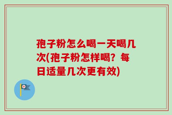 孢子粉怎么喝一天喝几次(孢子粉怎样喝？每日适量几次更有效)