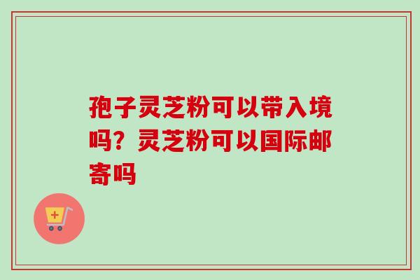 孢子灵芝粉可以带入境吗？灵芝粉可以国际邮寄吗