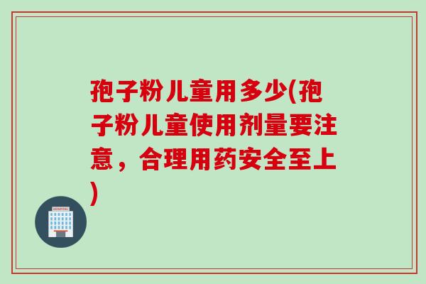孢子粉儿童用多少(孢子粉儿童使用剂量要注意，合理用药安全至上)