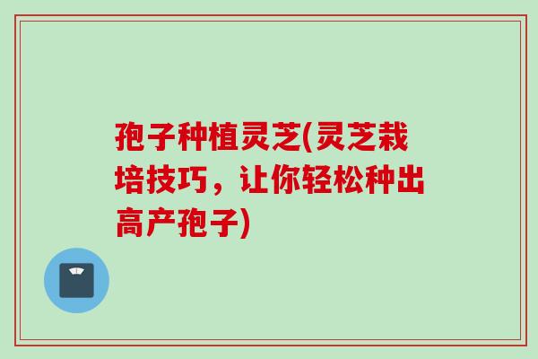 孢子种植灵芝(灵芝栽培技巧，让你轻松种出高产孢子)