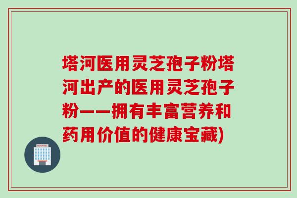 塔河医用灵芝孢子粉塔河出产的医用灵芝孢子粉——拥有丰富营养和药用价值的健康宝藏)