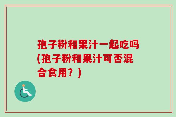 孢子粉和果汁一起吃吗(孢子粉和果汁可否混合食用？)