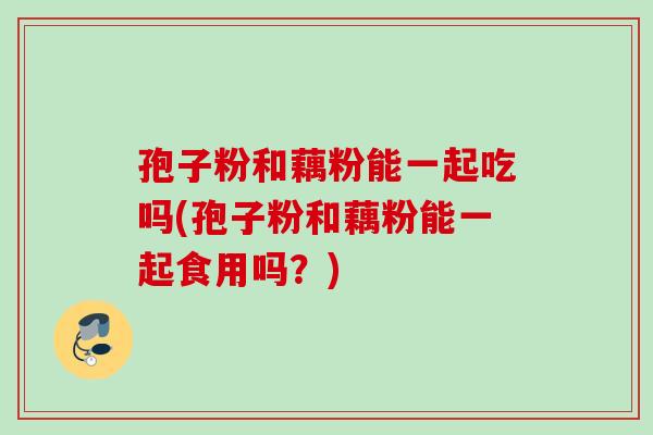孢子粉和藕粉能一起吃吗(孢子粉和藕粉能一起食用吗？)