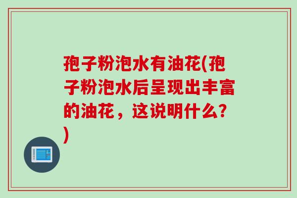 孢子粉泡水有油花(孢子粉泡水后呈现出丰富的油花，这说明什么？)