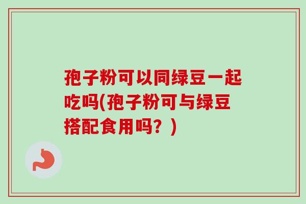 孢子粉可以同绿豆一起吃吗(孢子粉可与绿豆搭配食用吗？)