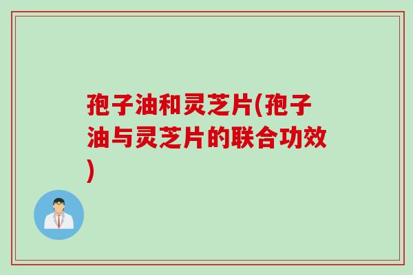 孢子油和灵芝片(孢子油与灵芝片的联合功效)
