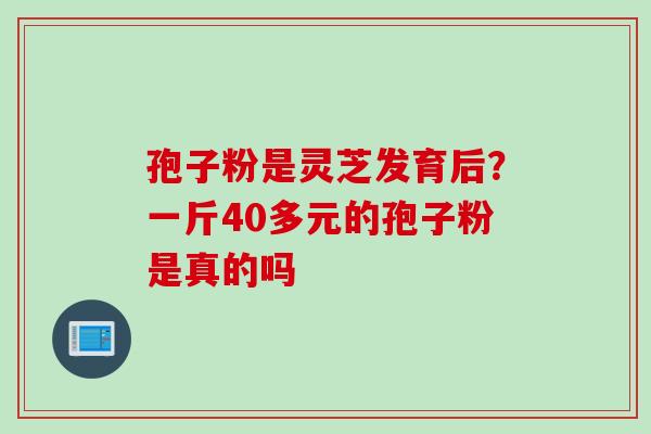 孢子粉是灵芝发育后？一斤40多元的孢子粉是真的吗