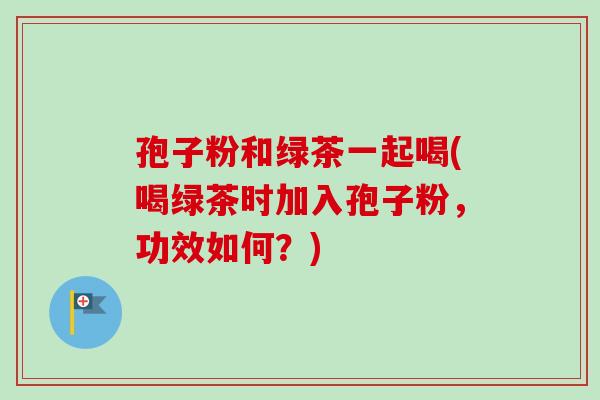孢子粉和绿茶一起喝(喝绿茶时加入孢子粉，功效如何？)