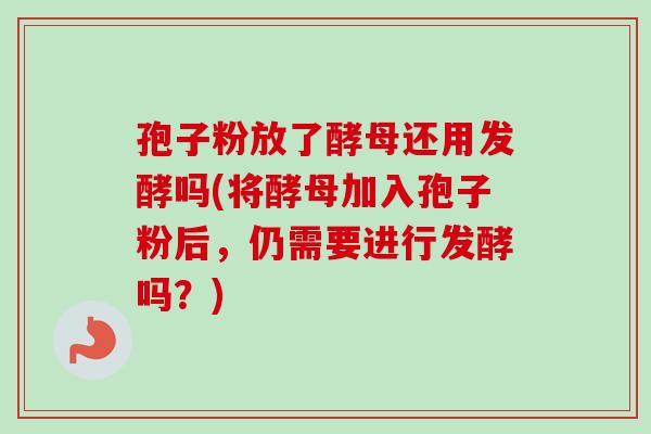 孢子粉放了酵母还用发酵吗(将酵母加入孢子粉后，仍需要进行发酵吗？)