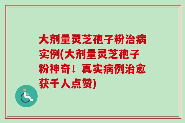 大剂量灵芝孢子粉治病实例(大剂量灵芝孢子粉神奇！真实病例治愈获千人点赞)