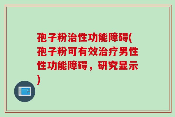 孢子粉治性功能障碍(孢子粉可有效治疗男性性功能障碍，研究显示)