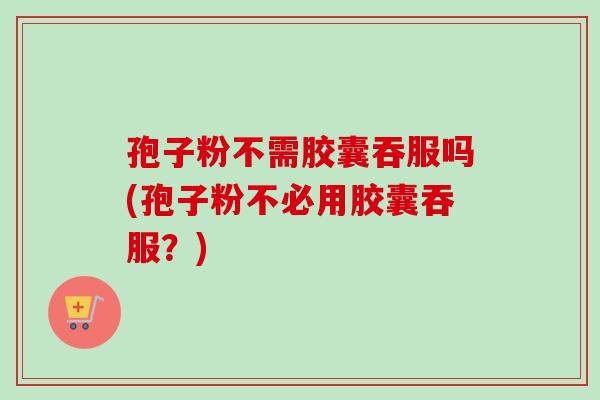 孢子粉不需胶囊吞服吗(孢子粉不必用胶囊吞服？)