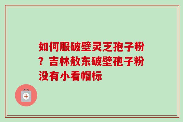 如何服破壁灵芝孢子粉?吉林敖东破壁孢子粉没有小看帽标 如何服破壁灵芝孢子粉?吉林敖东破壁孢子粉没有小看帽标