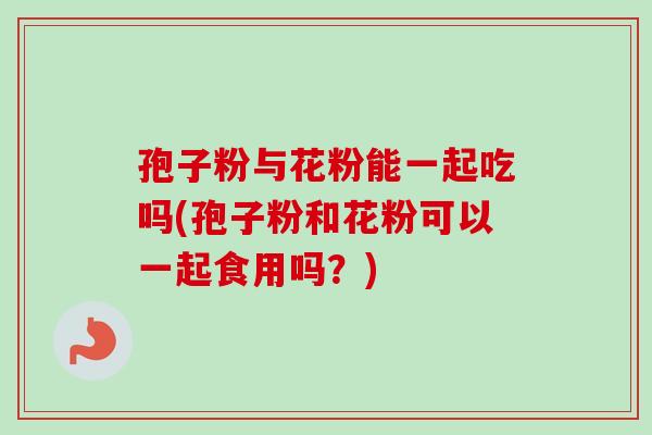 孢子粉与花粉能一起吃吗(孢子粉和花粉可以一起食用吗?) 孢子粉与花粉能一起吃吗(孢子粉和花粉可以一起食用吗?)
